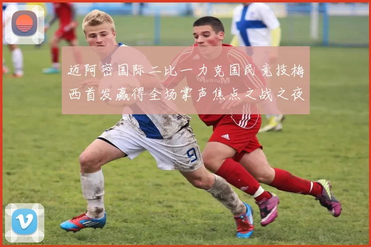 迈阿密国际二比一力克国民竞技梅西首发赢得全场掌声焦点之战之夜